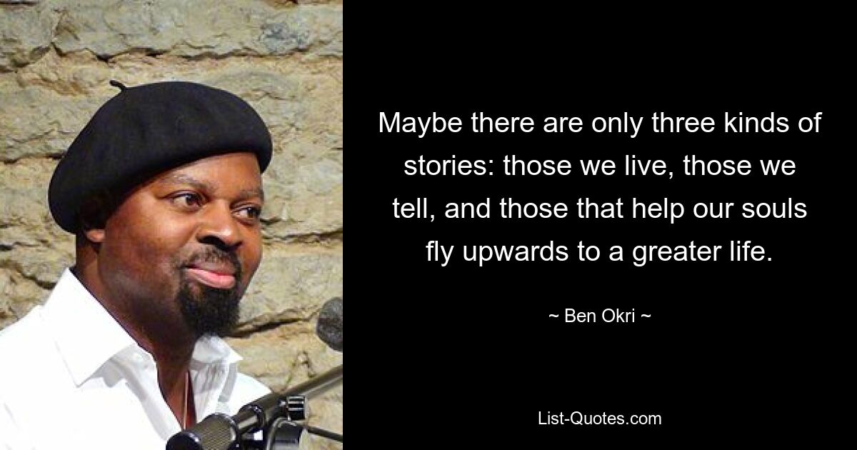 Maybe there are only three kinds of stories: those we live, those we tell, and those that help our souls fly upwards to a greater life. — © Ben Okri