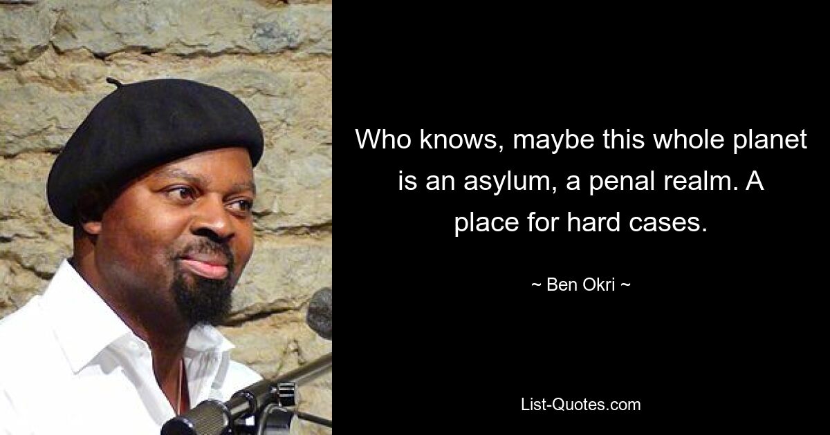 Who knows, maybe this whole planet is an asylum, a penal realm. A place for hard cases. — © Ben Okri