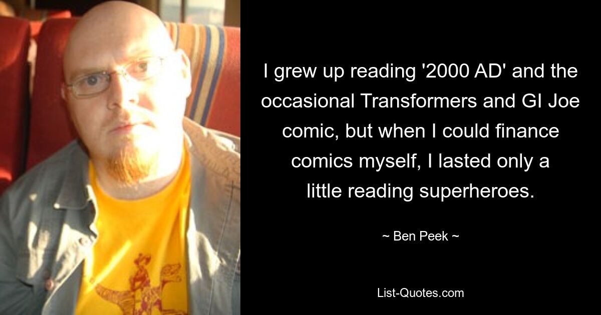 I grew up reading '2000 AD' and the occasional Transformers and GI Joe comic, but when I could finance comics myself, I lasted only a little reading superheroes. — © Ben Peek