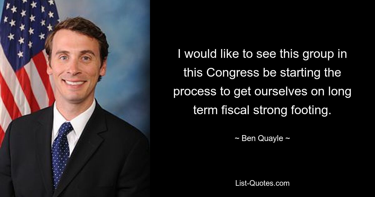 I would like to see this group in this Congress be starting the process to get ourselves on long term fiscal strong footing. — © Ben Quayle