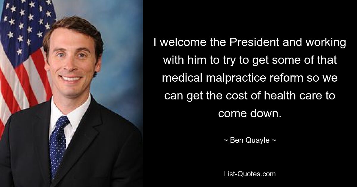 I welcome the President and working with him to try to get some of that medical malpractice reform so we can get the cost of health care to come down. — © Ben Quayle