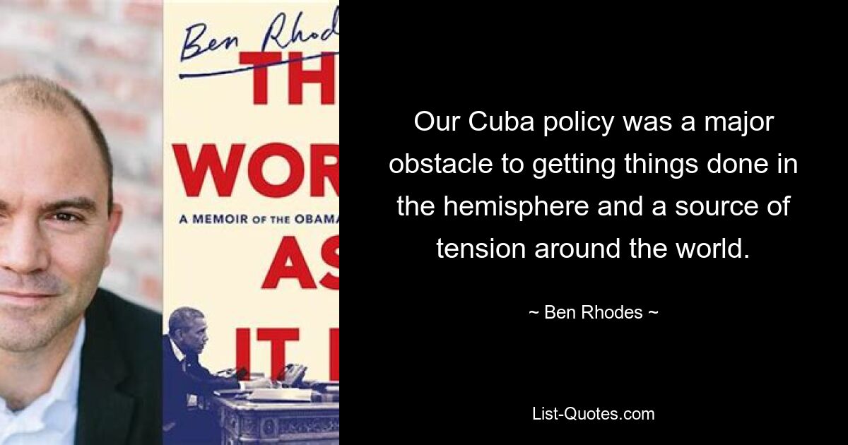 Our Cuba policy was a major obstacle to getting things done in the hemisphere and a source of tension around the world. — © Ben Rhodes