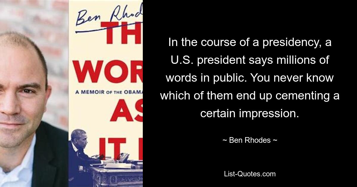 In the course of a presidency, a U.S. president says millions of words in public. You never know which of them end up cementing a certain impression. — © Ben Rhodes