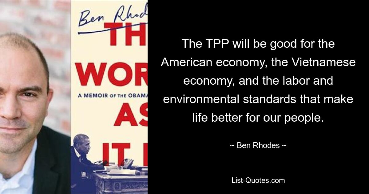 The TPP will be good for the American economy, the Vietnamese economy, and the labor and environmental standards that make life better for our people. — © Ben Rhodes