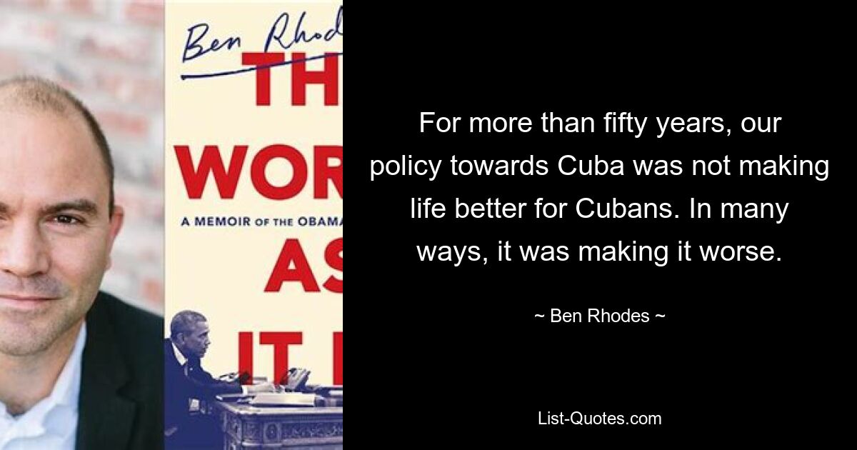 For more than fifty years, our policy towards Cuba was not making life better for Cubans. In many ways, it was making it worse. — © Ben Rhodes