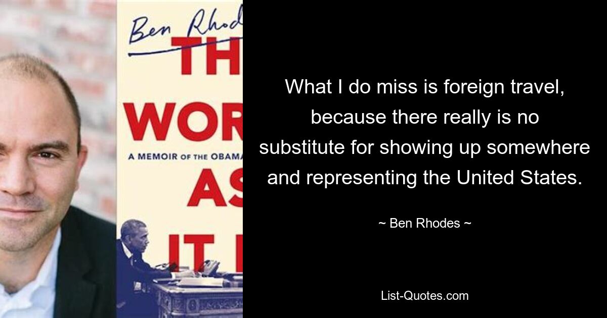 What I do miss is foreign travel, because there really is no substitute for showing up somewhere and representing the United States. — © Ben Rhodes