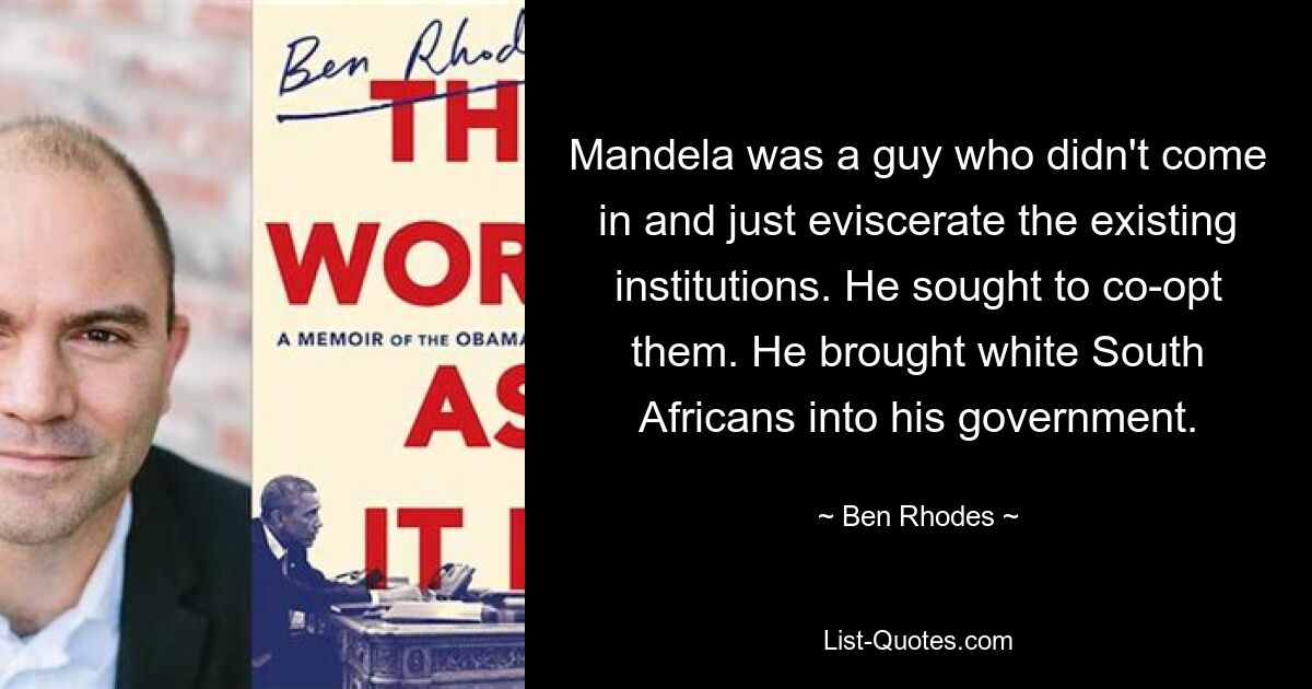 Mandela was a guy who didn't come in and just eviscerate the existing institutions. He sought to co-opt them. He brought white South Africans into his government. — © Ben Rhodes