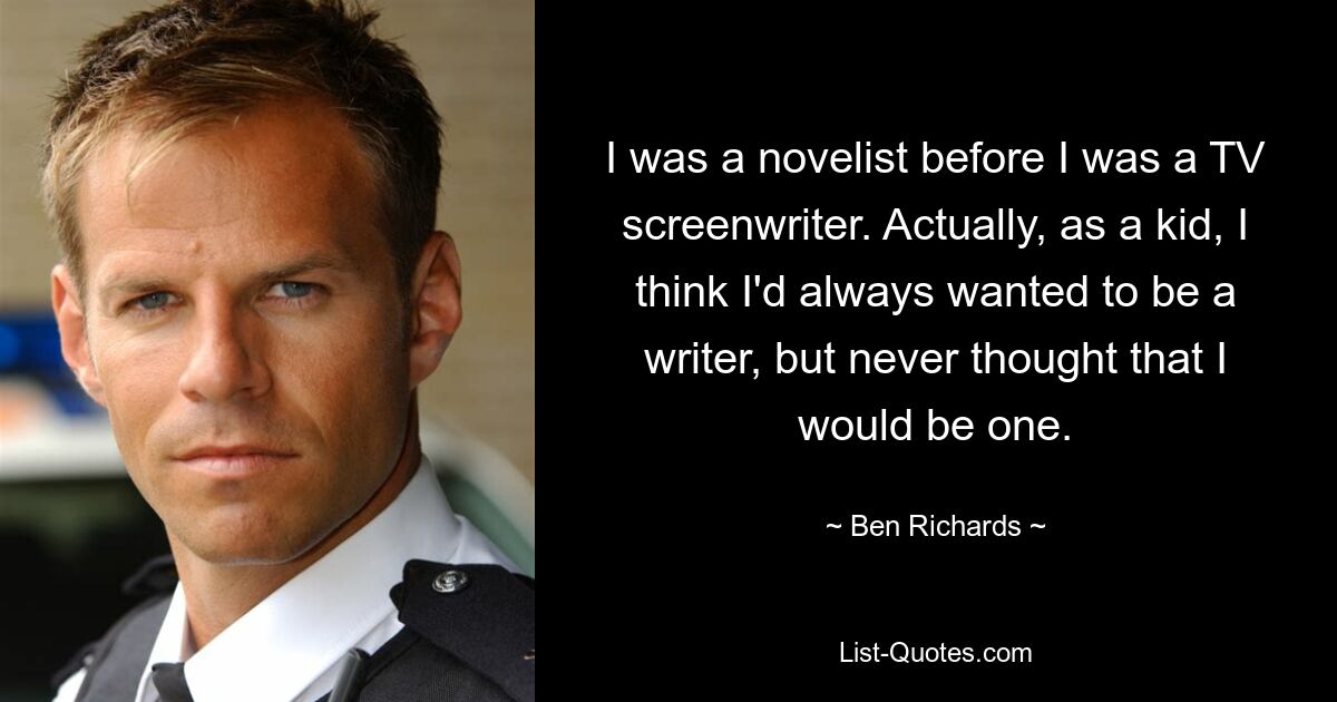 I was a novelist before I was a TV screenwriter. Actually, as a kid, I think I'd always wanted to be a writer, but never thought that I would be one. — © Ben Richards