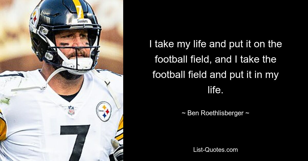 I take my life and put it on the football field, and I take the football field and put it in my life. — © Ben Roethlisberger