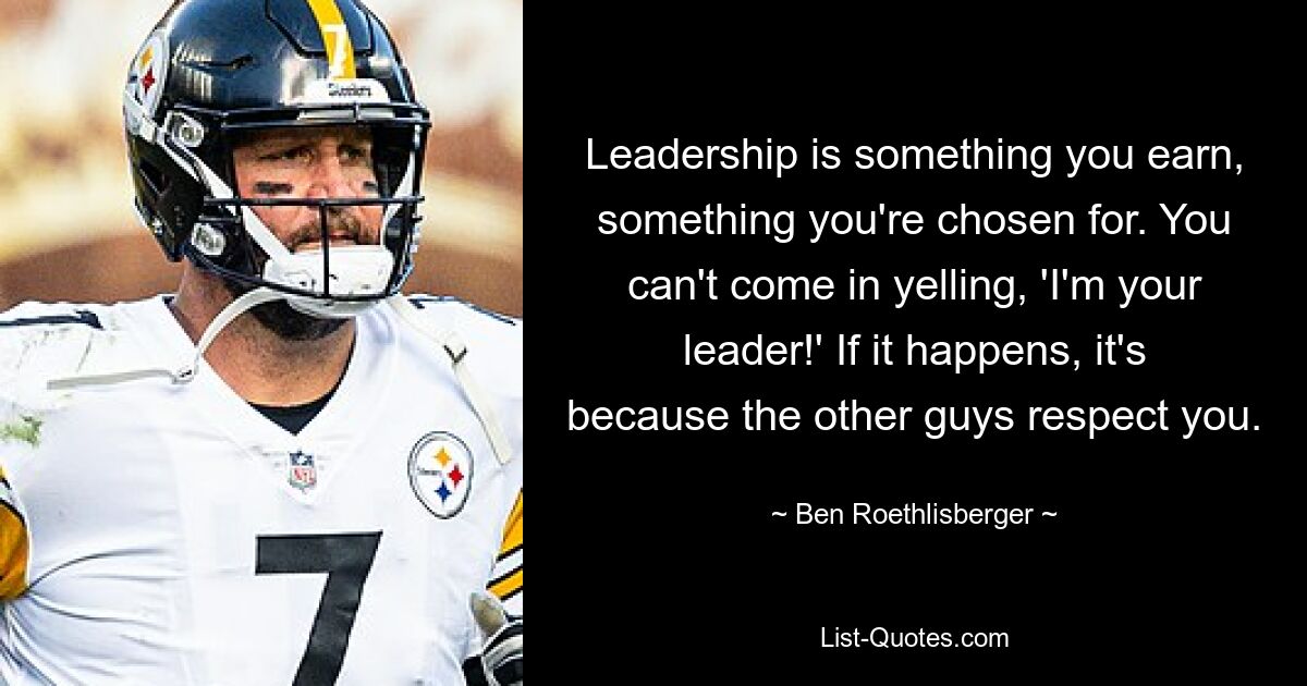 Leadership is something you earn, something you're chosen for. You can't come in yelling, 'I'm your leader!' If it happens, it's because the other guys respect you. — © Ben Roethlisberger