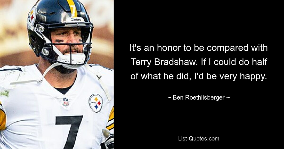 It's an honor to be compared with Terry Bradshaw. If I could do half of what he did, I'd be very happy. — © Ben Roethlisberger