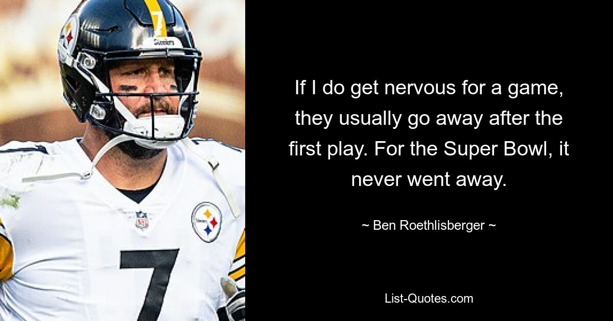 If I do get nervous for a game, they usually go away after the first play. For the Super Bowl, it never went away. — © Ben Roethlisberger