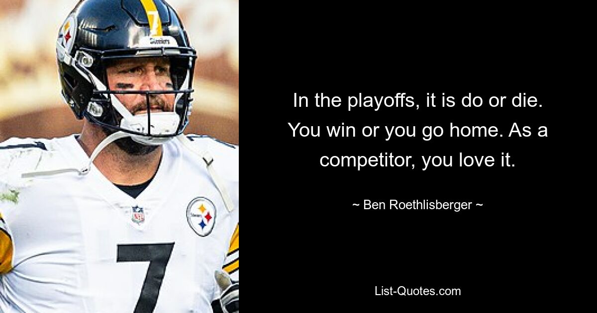 In the playoffs, it is do or die. You win or you go home. As a competitor, you love it. — © Ben Roethlisberger