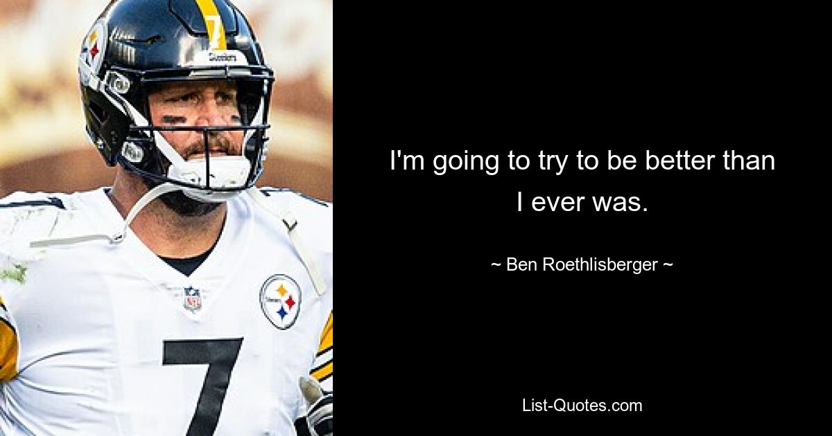 I'm going to try to be better than I ever was. — © Ben Roethlisberger