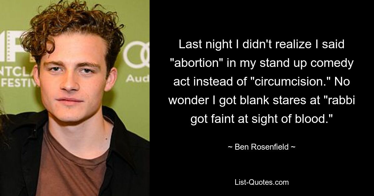 Last night I didn't realize I said "abortion" in my stand up comedy act instead of "circumcision." No wonder I got blank stares at "rabbi got faint at sight of blood." — © Ben Rosenfield