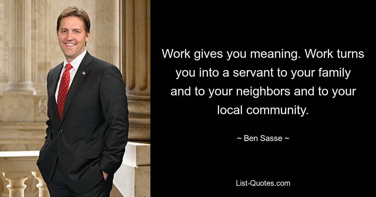 Work gives you meaning. Work turns you into a servant to your family and to your neighbors and to your local community. — © Ben Sasse