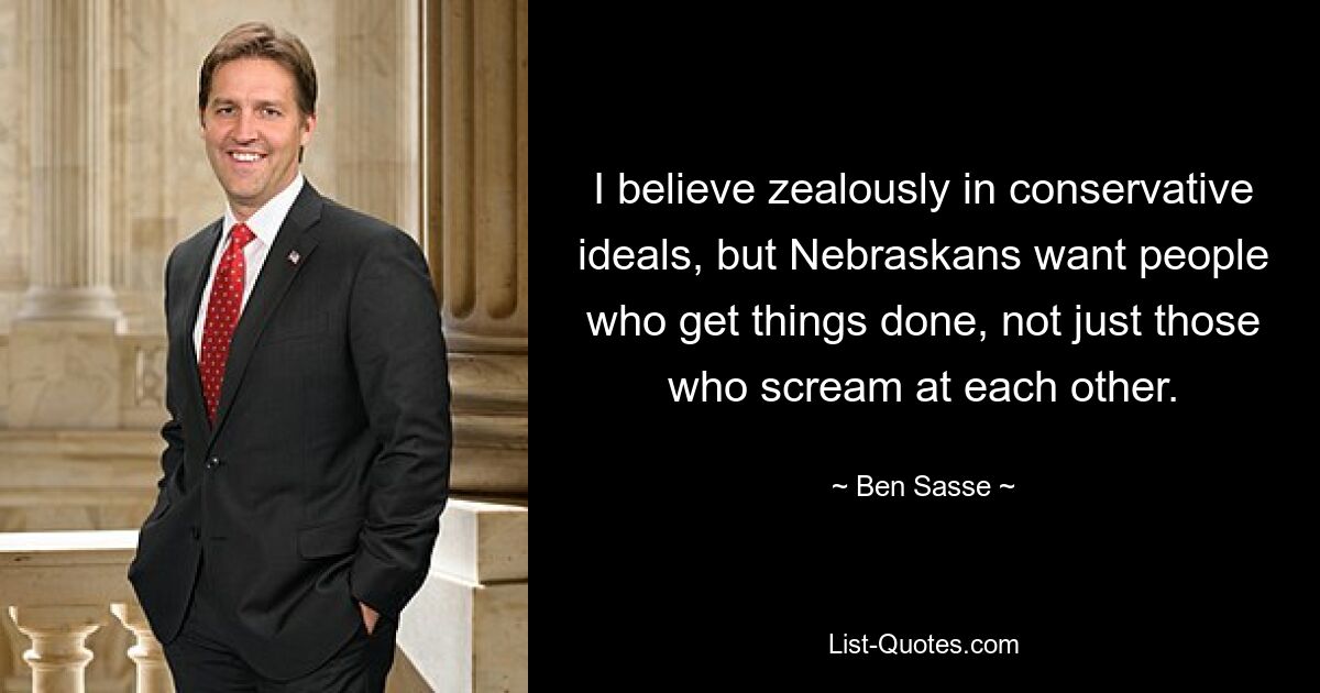 I believe zealously in conservative ideals, but Nebraskans want people who get things done, not just those who scream at each other. — © Ben Sasse