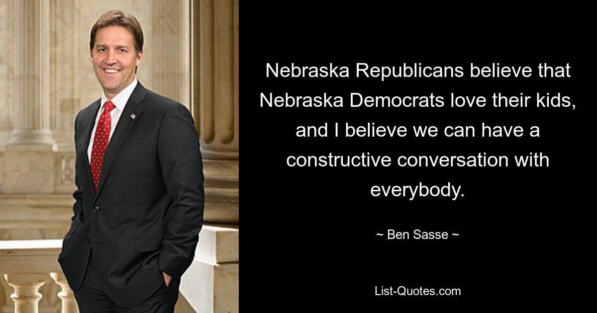 Nebraska Republicans believe that Nebraska Democrats love their kids, and I believe we can have a constructive conversation with everybody. — © Ben Sasse