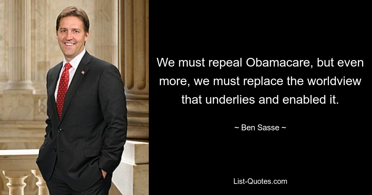 We must repeal Obamacare, but even more, we must replace the worldview that underlies and enabled it. — © Ben Sasse