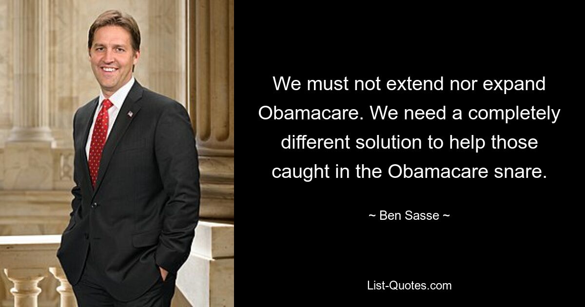 We must not extend nor expand Obamacare. We need a completely different solution to help those caught in the Obamacare snare. — © Ben Sasse