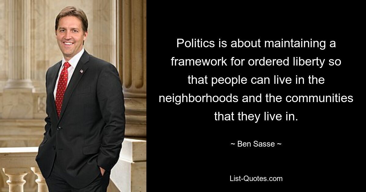 Politics is about maintaining a framework for ordered liberty so that people can live in the neighborhoods and the communities that they live in. — © Ben Sasse