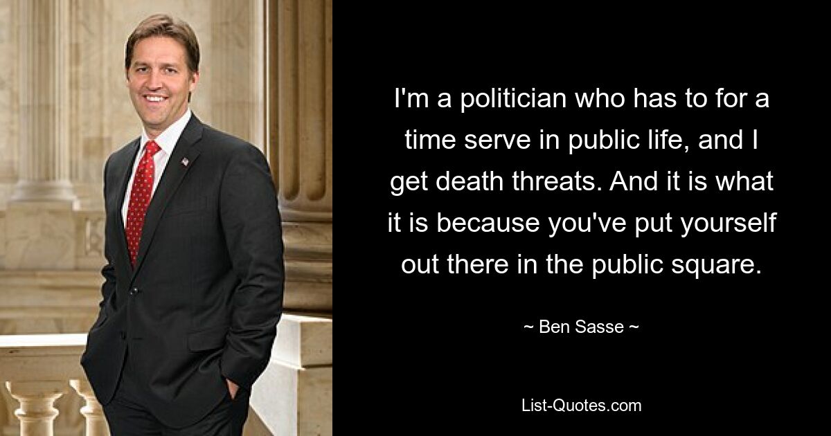 I'm a politician who has to for a time serve in public life, and I get death threats. And it is what it is because you've put yourself out there in the public square. — © Ben Sasse