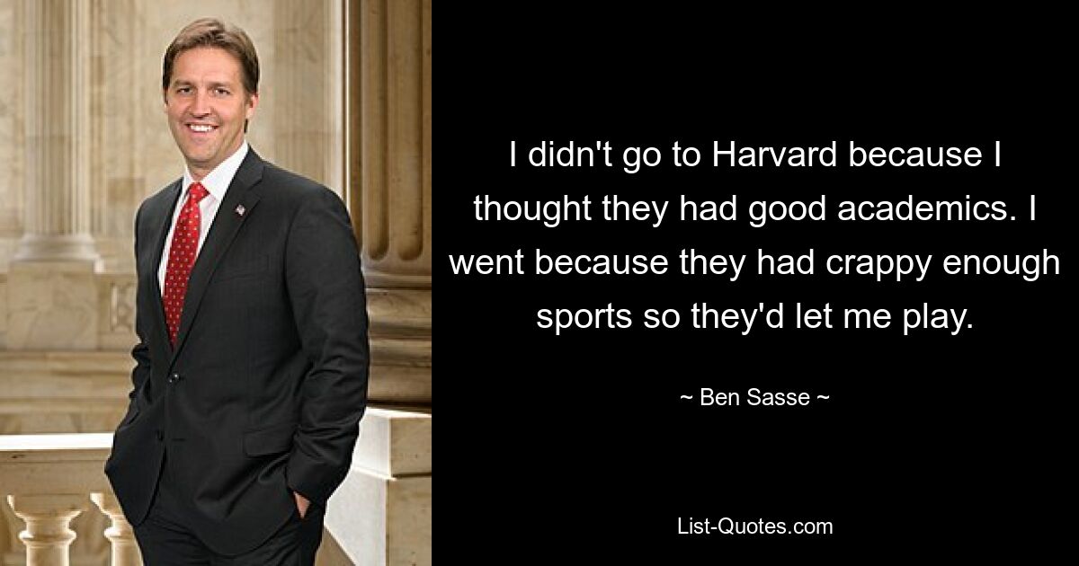 I didn't go to Harvard because I thought they had good academics. I went because they had crappy enough sports so they'd let me play. — © Ben Sasse