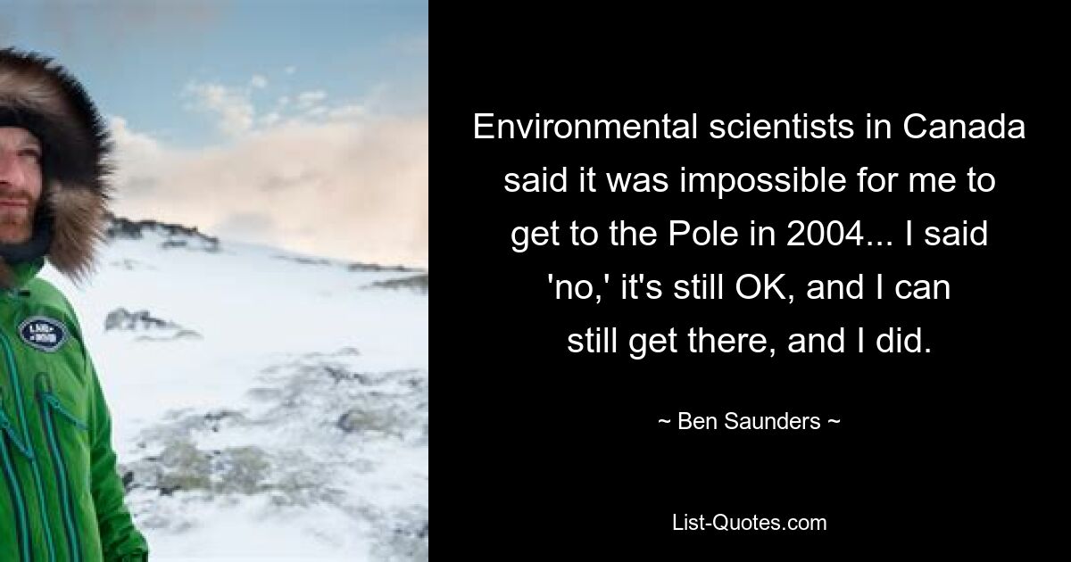 Environmental scientists in Canada said it was impossible for me to get to the Pole in 2004... I said 'no,' it's still OK, and I can still get there, and I did. — © Ben Saunders