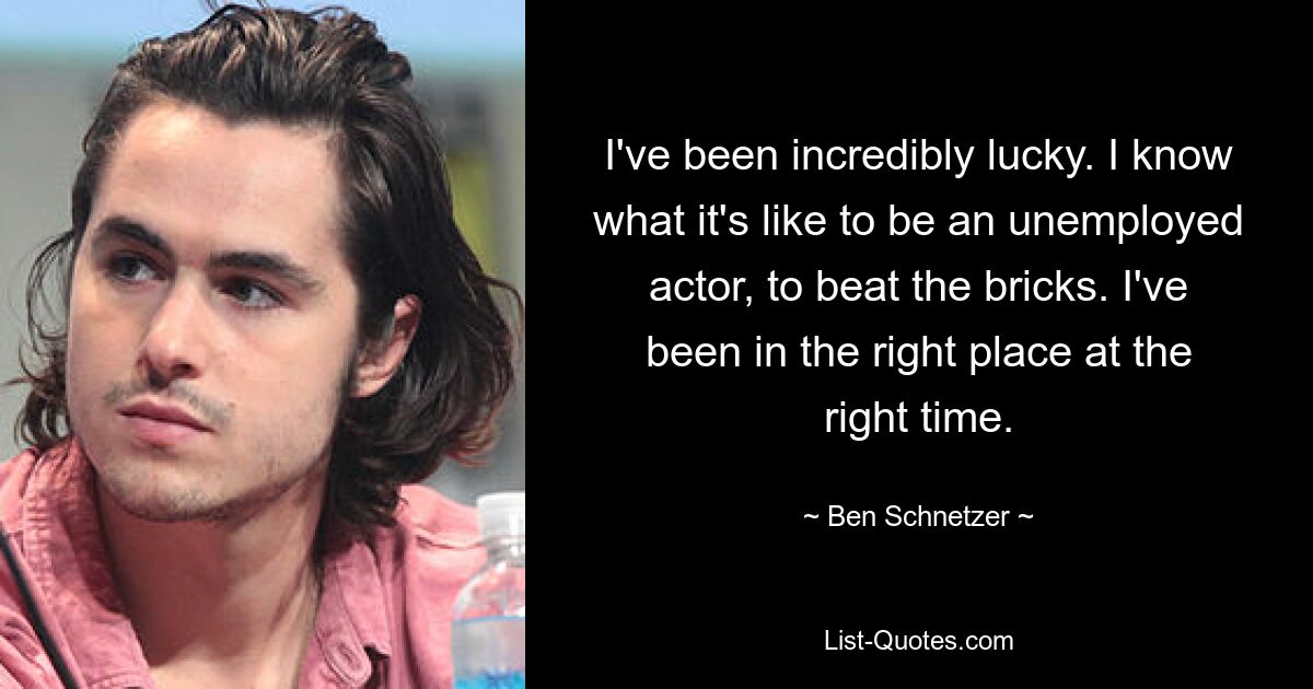 I've been incredibly lucky. I know what it's like to be an unemployed actor, to beat the bricks. I've been in the right place at the right time. — © Ben Schnetzer