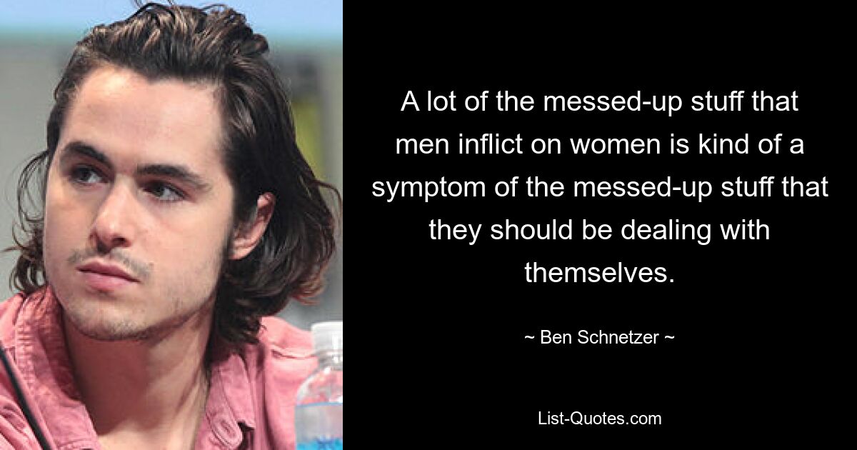 A lot of the messed-up stuff that men inflict on women is kind of a symptom of the messed-up stuff that they should be dealing with themselves. — © Ben Schnetzer