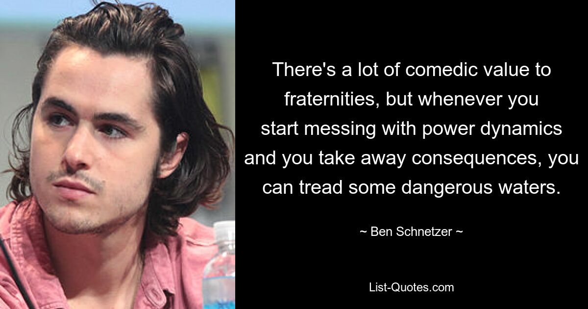 There's a lot of comedic value to fraternities, but whenever you start messing with power dynamics and you take away consequences, you can tread some dangerous waters. — © Ben Schnetzer