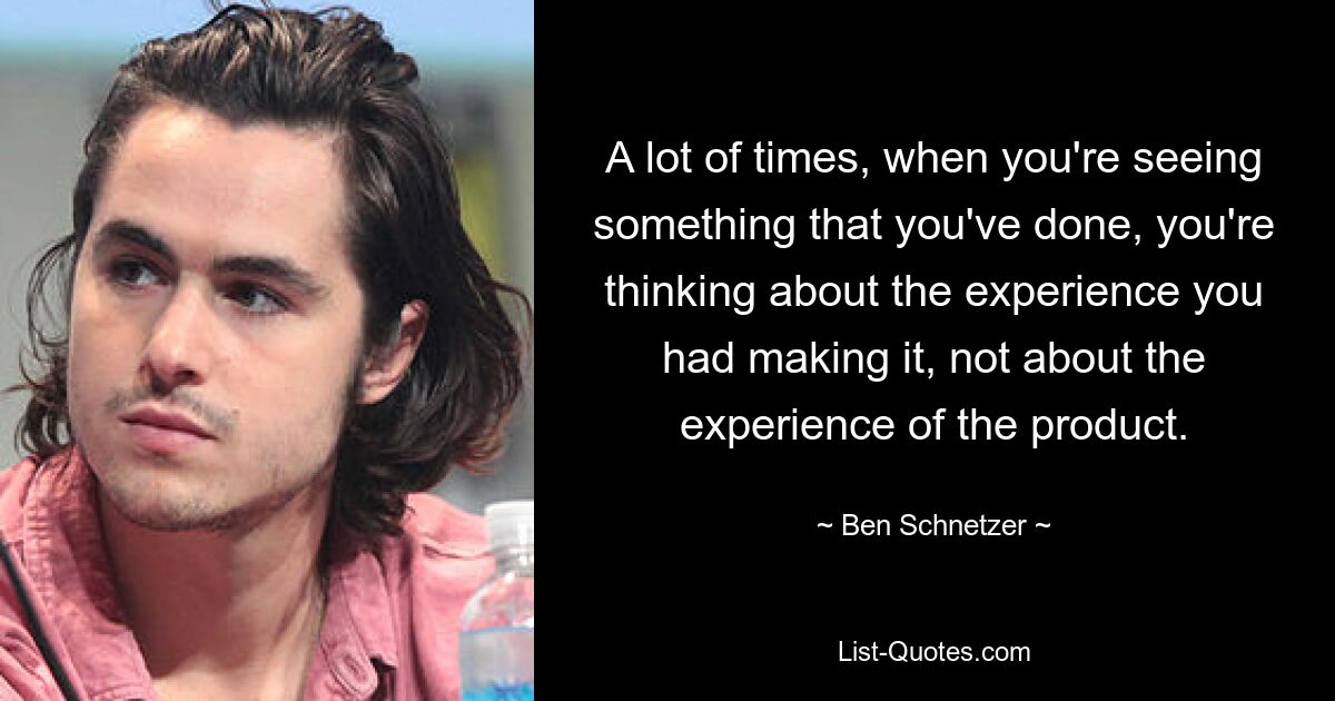 A lot of times, when you're seeing something that you've done, you're thinking about the experience you had making it, not about the experience of the product. — © Ben Schnetzer