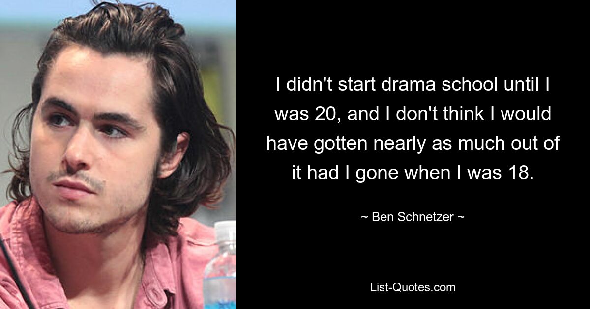 I didn't start drama school until I was 20, and I don't think I would have gotten nearly as much out of it had I gone when I was 18. — © Ben Schnetzer