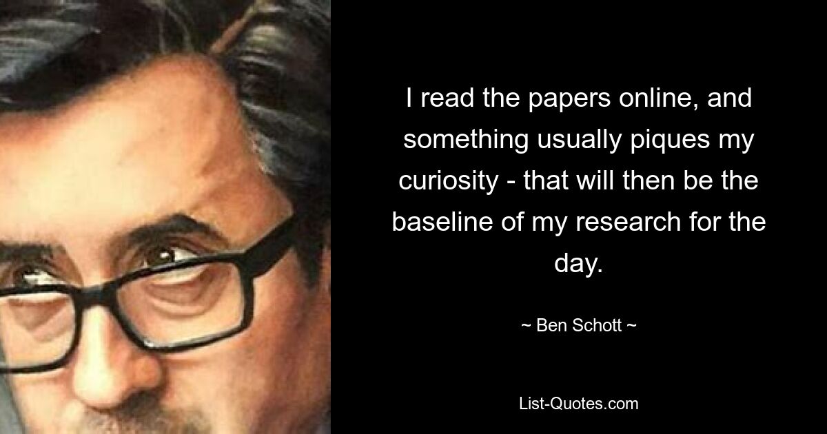 I read the papers online, and something usually piques my curiosity - that will then be the baseline of my research for the day. — © Ben Schott