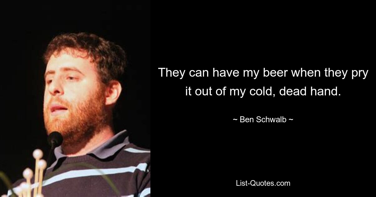 They can have my beer when they pry it out of my cold, dead hand. — © Ben Schwalb