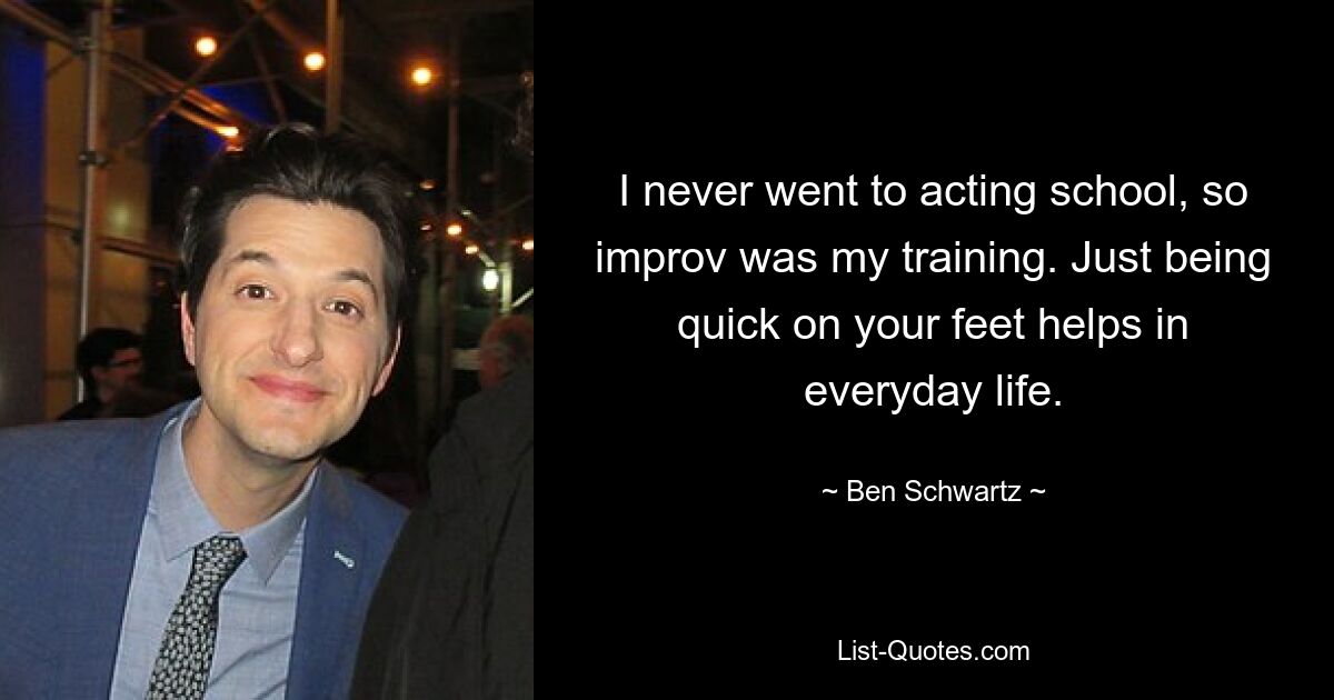 I never went to acting school, so improv was my training. Just being quick on your feet helps in everyday life. — © Ben Schwartz