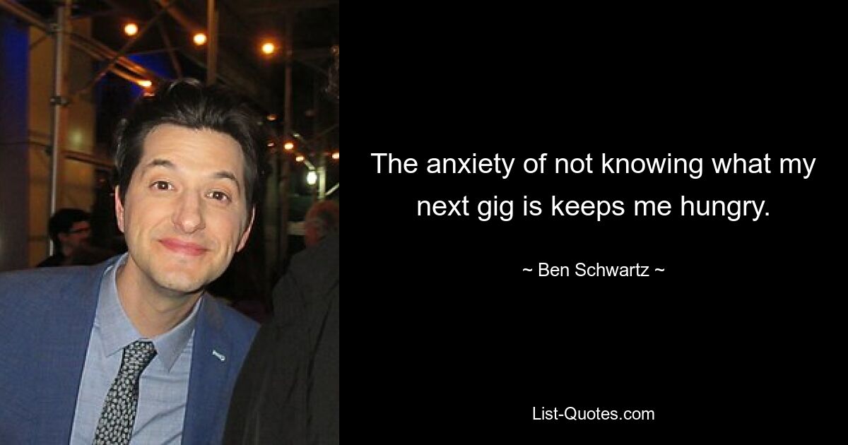 The anxiety of not knowing what my next gig is keeps me hungry. — © Ben Schwartz