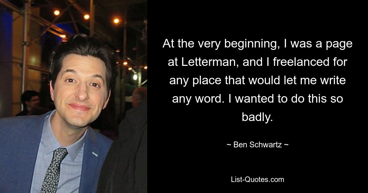 At the very beginning, I was a page at Letterman, and I freelanced for any place that would let me write any word. I wanted to do this so badly. — © Ben Schwartz