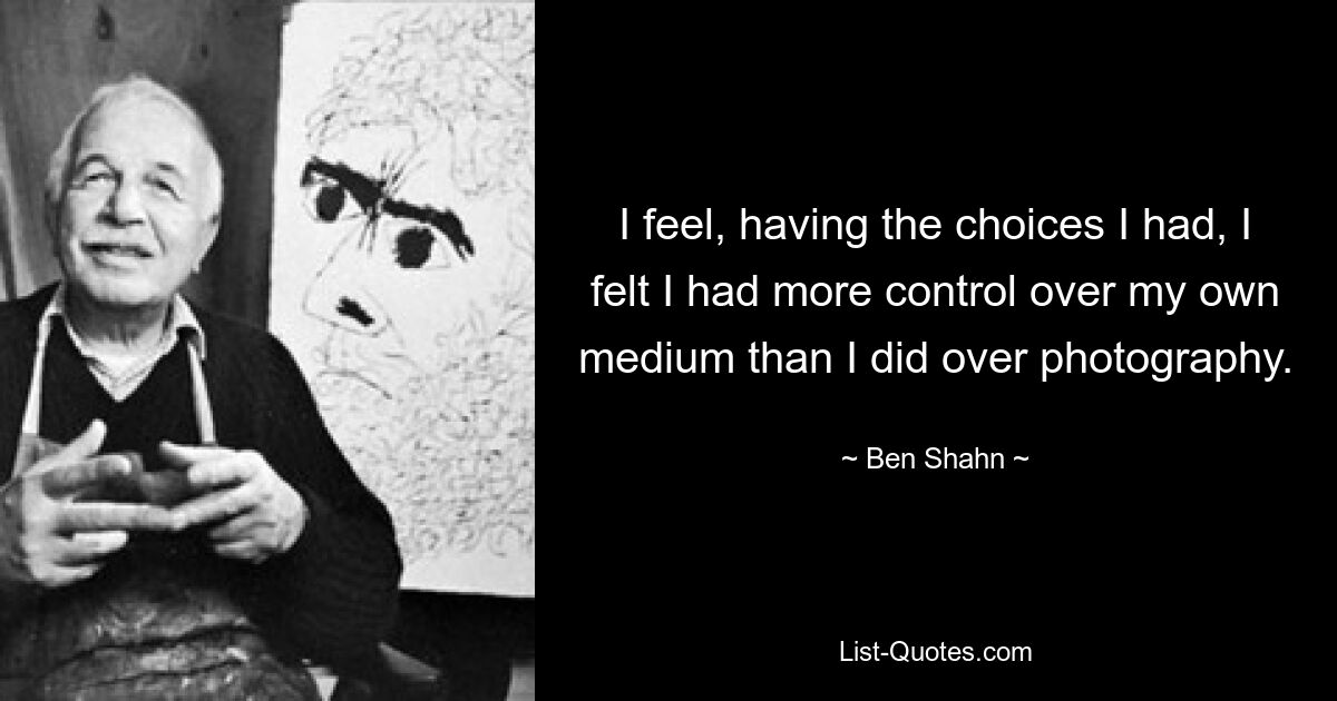 I feel, having the choices I had, I felt I had more control over my own medium than I did over photography. — © Ben Shahn