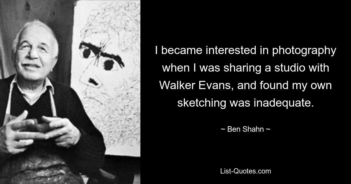 I became interested in photography when I was sharing a studio with Walker Evans, and found my own sketching was inadequate. — © Ben Shahn