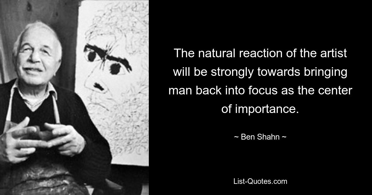 The natural reaction of the artist will be strongly towards bringing man back into focus as the center of importance. — © Ben Shahn