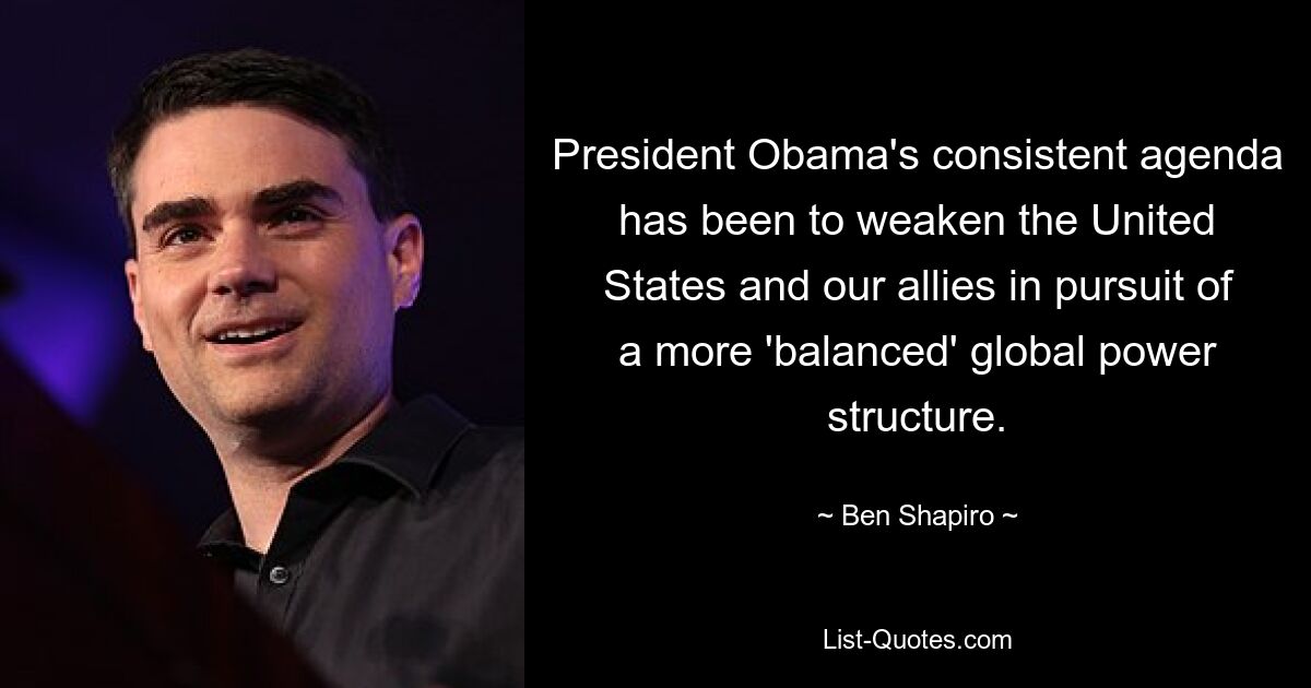 President Obama's consistent agenda has been to weaken the United States and our allies in pursuit of a more 'balanced' global power structure. — © Ben Shapiro