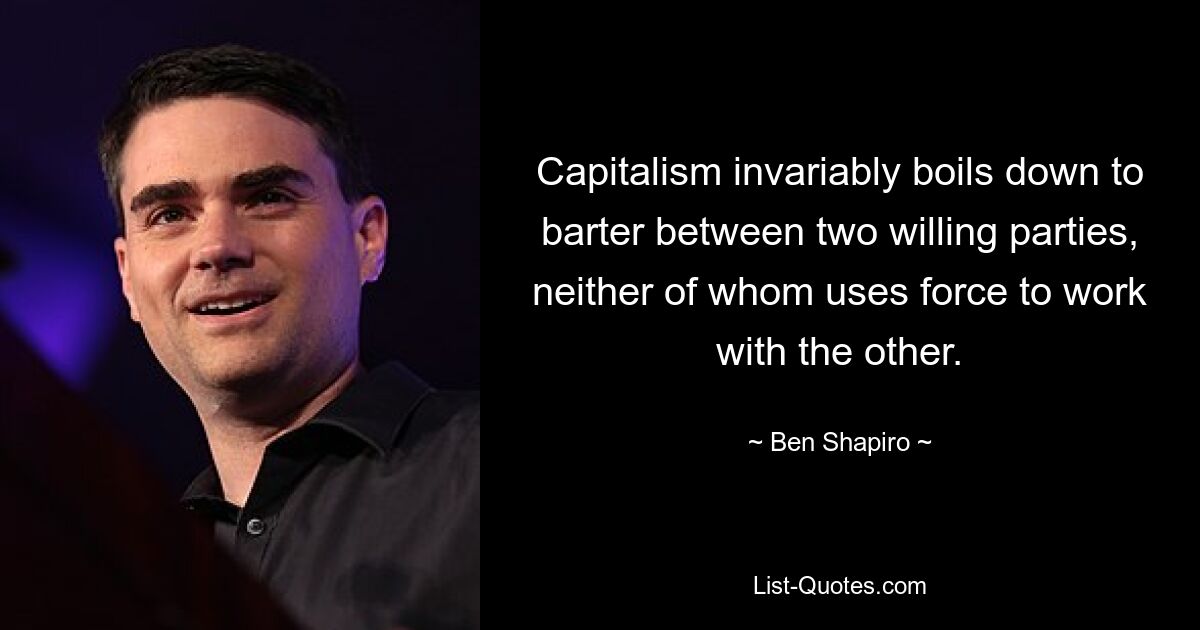 Capitalism invariably boils down to barter between two willing parties, neither of whom uses force to work with the other. — © Ben Shapiro