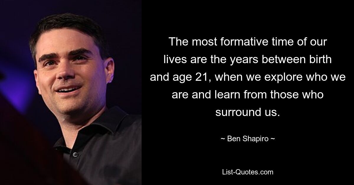 The most formative time of our lives are the years between birth and age 21, when we explore who we are and learn from those who surround us. — © Ben Shapiro