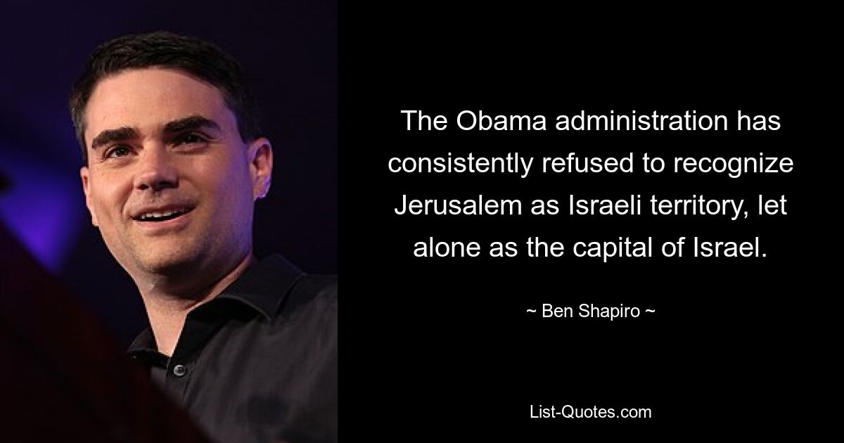 The Obama administration has consistently refused to recognize Jerusalem as Israeli territory, let alone as the capital of Israel. — © Ben Shapiro