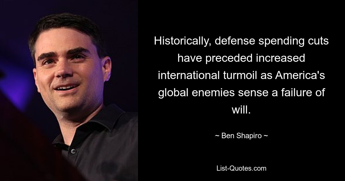 Historically, defense spending cuts have preceded increased international turmoil as America's global enemies sense a failure of will. — © Ben Shapiro