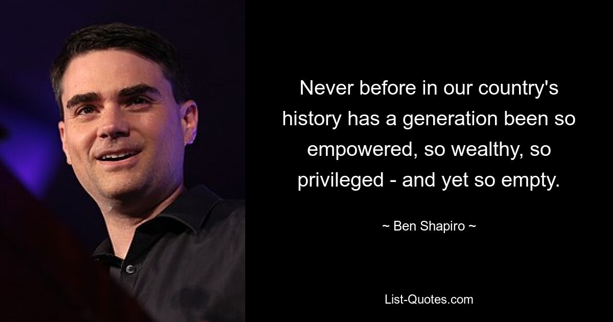 Never before in our country's history has a generation been so empowered, so wealthy, so privileged - and yet so empty. — © Ben Shapiro