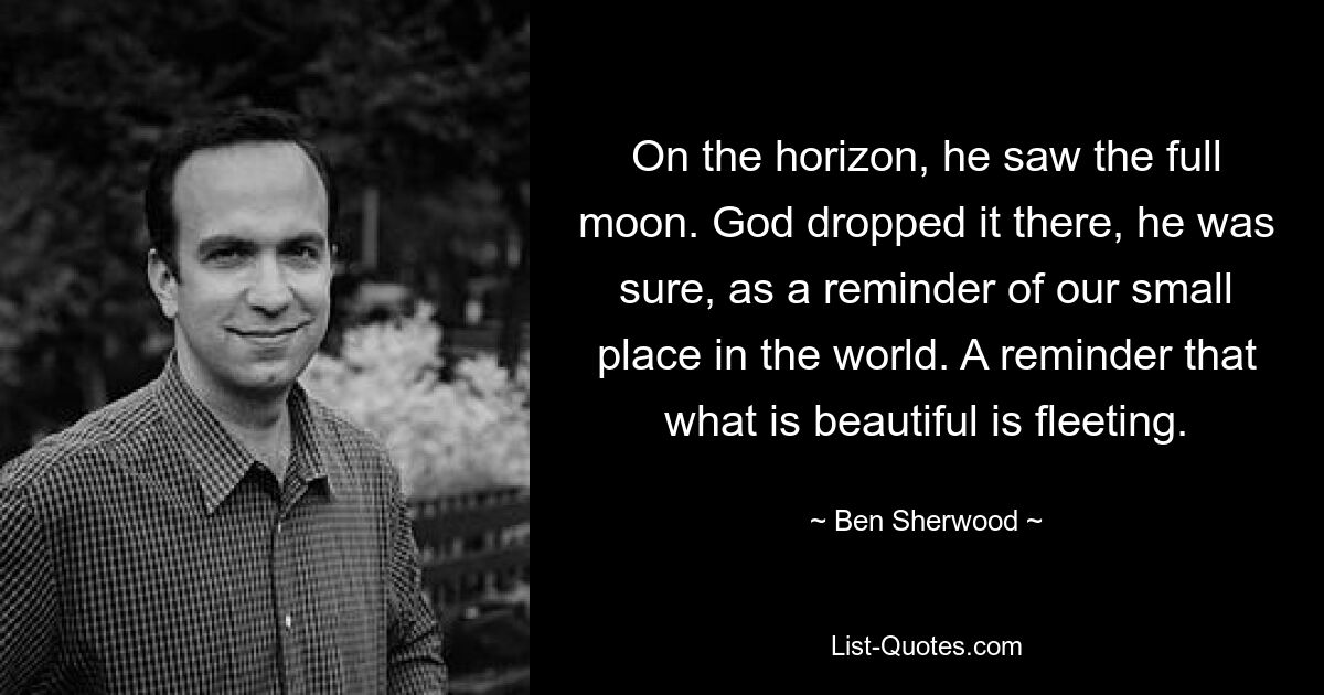 On the horizon, he saw the full moon. God dropped it there, he was sure, as a reminder of our small place in the world. A reminder that what is beautiful is fleeting. — © Ben Sherwood