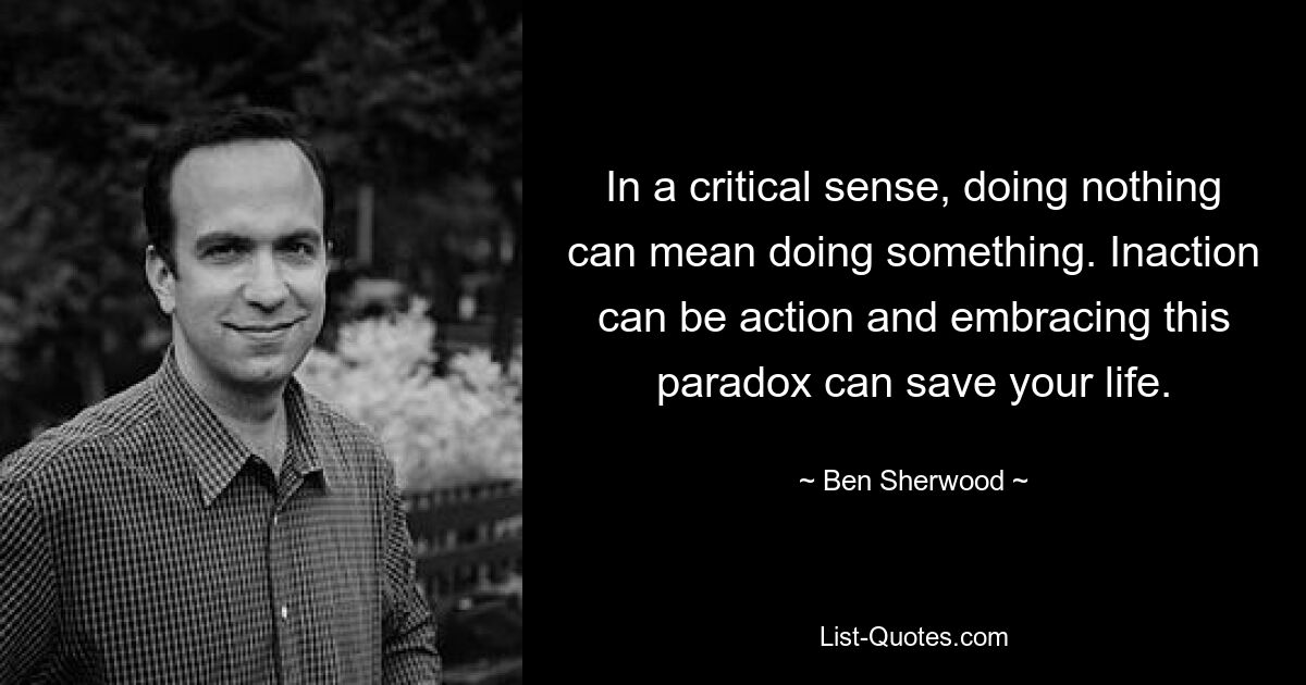 In a critical sense, doing nothing can mean doing something. Inaction can be action and embracing this paradox can save your life. — © Ben Sherwood