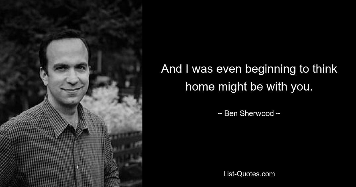 And I was even beginning to think home might be with you. — © Ben Sherwood